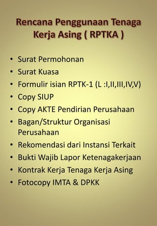 • Surat Permohonan
• Surat Kuasa
• Formulir isian RPTK-1 (L :I,II,III,IV,V)
• Copy SIUP
• Copy AKTE Pendirian Perusahaan
• Bagan/Struktur Organisasi
Perusahaan
• Rekomendasi dari Instansi Terkait
• Bukti Wajib Lapor Ketenagakerjaan
• Kontrak Kerja Tenaga Kerja Asing
• Fotocopy IMTA & DPKK
 