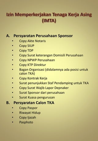 A. Persyaratan Perusahaan Sponsor
• Copy Akte Notaris
• Copy SIUP
• Copy TDP
• Copy Surat keterangan Domisili Perusahaan
• Copy NPWP Perusahaan
• Copy KTP Direktur
• Bagan Organisasi (didalamnya ada posisi untuk
calon TKA)
• Copy Kontrak Kerja
• Surat penunjukkan Staf Pendamping untuk TKA
• Copy Surat Wajib Lapor Depnaker
• Surat Sponsor dari perusahaan
• Surat Kuasa pengurusan
B. Persyaratan Calon TKA
• Copy Paspor
• Riwayat Hidup
• Copy Ijazah
• Pasphoto
 