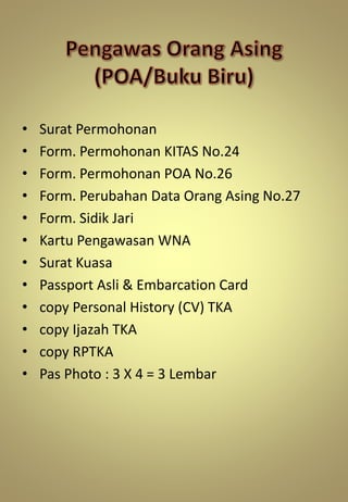 • Surat Permohonan
• Form. Permohonan KITAS No.24
• Form. Permohonan POA No.26
• Form. Perubahan Data Orang Asing No.27
• Form. Sidik Jari
• Kartu Pengawasan WNA
• Surat Kuasa
• Passport Asli & Embarcation Card
• copy Personal History (CV) TKA
• copy Ijazah TKA
• copy RPTKA
• Pas Photo : 3 X 4 = 3 Lembar
 