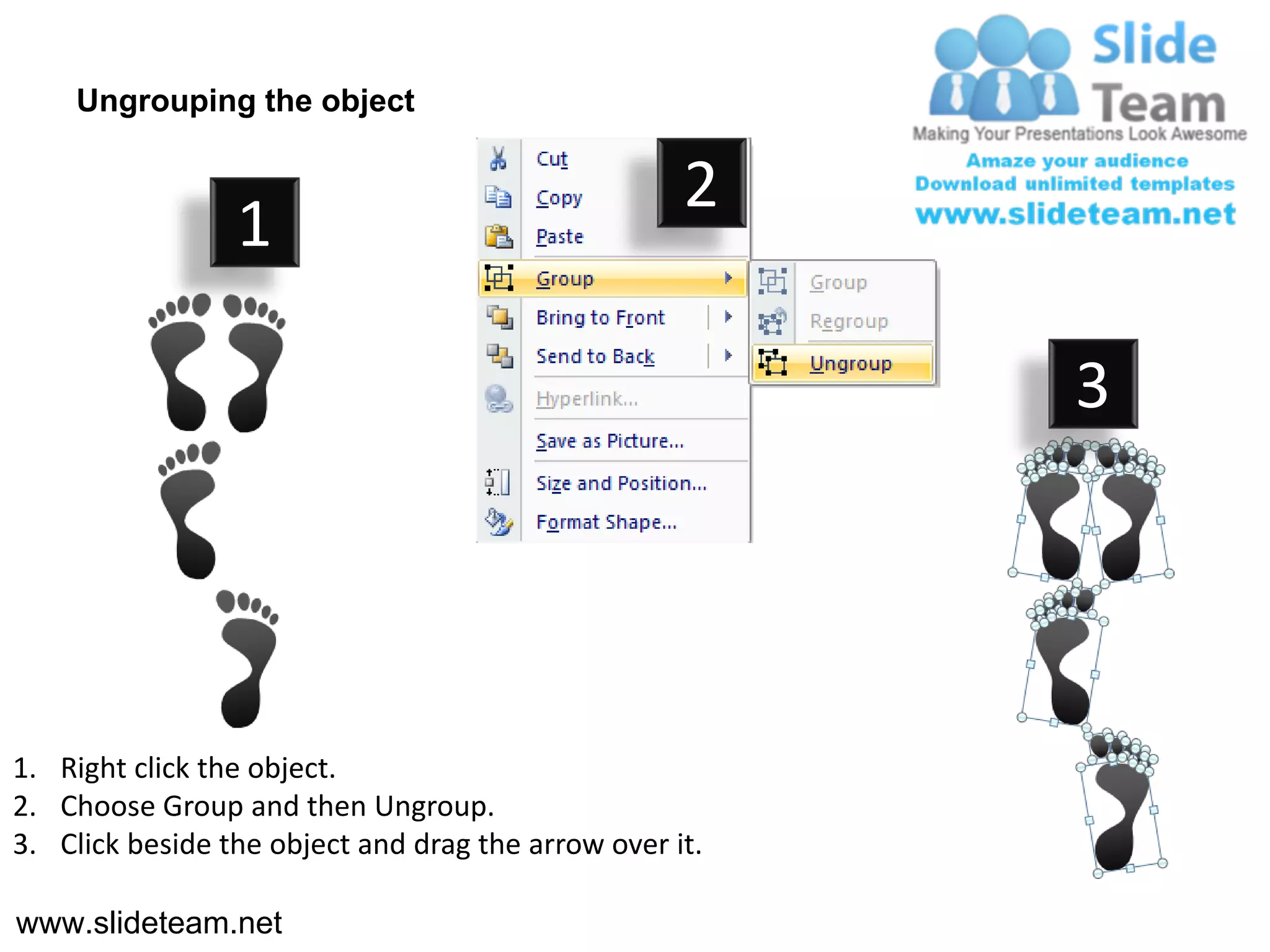 Ungrouping the object

                                                    2
                 1

                                                         3




1. Right click the object.
2. Choose Group and then Ungroup.
3. Click beside the object and drag the arrow over it.

www.slideteam.net
 