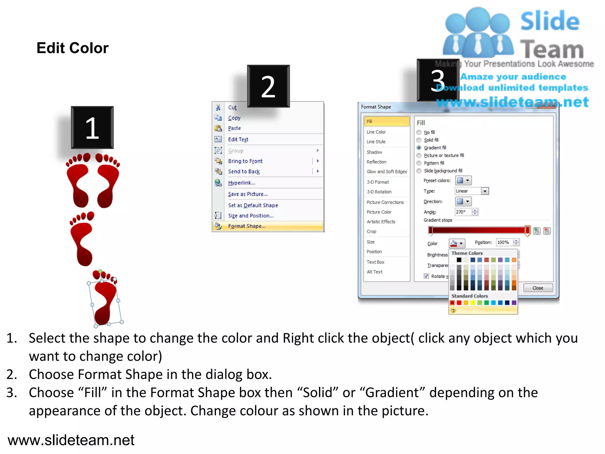 Edit Color

                                         2                           3
            1




1. Select the shape to change the color and Right click the object( click any object which you
   want to change color)
2. Choose Format Shape in the dialog box.
3. Choose “Fill” in the Format Shape box then “Solid” or “Gradient” depending on the
   appearance of the object. Change colour as shown in the picture.
www.slideteam.net
 