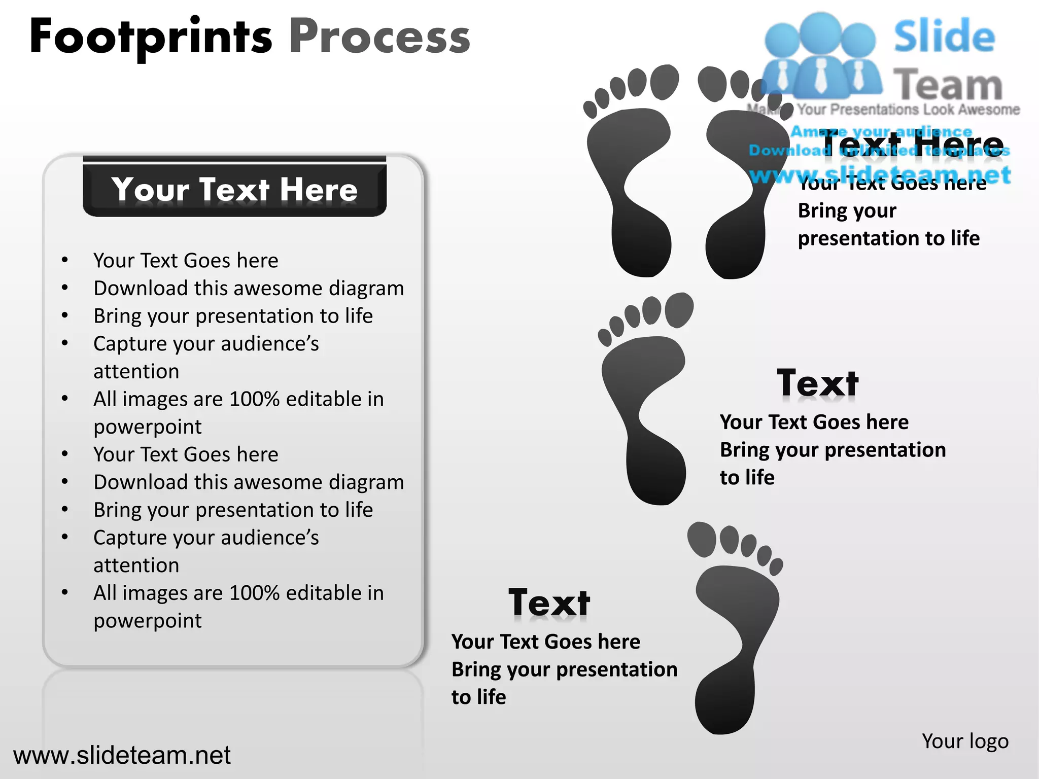 Footprints Process

                                                                             Text Here
        Your Text Here                                                    Your Text Goes here
                                                                          Bring your
                                                                          presentation to life
   •   Your Text Goes here
   •   Download this awesome diagram
   •   Bring your presentation to life
   •   Capture your audience’s
       attention
   •   All images are 100% editable in                                  Text
       powerpoint                                                  Your Text Goes here
   •   Your Text Goes here                                         Bring your presentation
   •   Download this awesome diagram                               to life
   •   Bring your presentation to life
   •   Capture your audience’s
       attention
   •   All images are 100% editable in
       powerpoint
                                              Text
                                         Your Text Goes here
                                         Bring your presentation
                                         to life
                                                                                       Your logo
www.slideteam.net
 