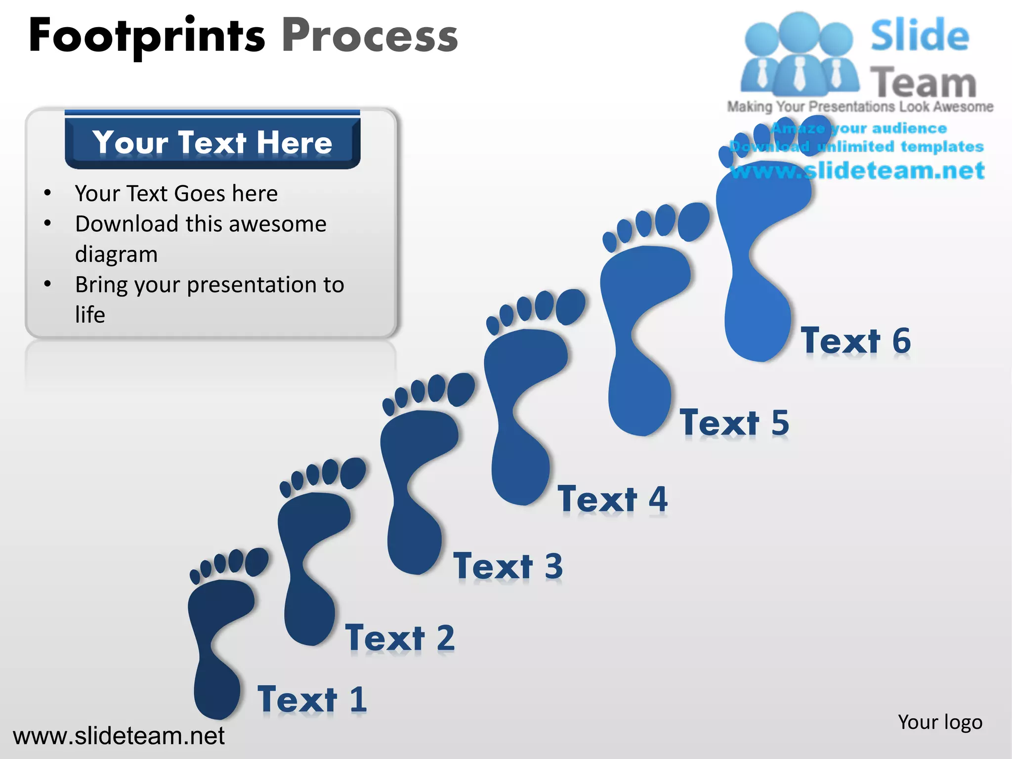 Footprints Process

      Your Text Here
  • Your Text Goes here
  • Download this awesome
    diagram
  • Bring your presentation to
    life
                                                             Text 6

                                                    Text 5
                                           Text 4
                                      Text 3
                                 Text 2
                     Text 1                                       Your logo
www.slideteam.net
 