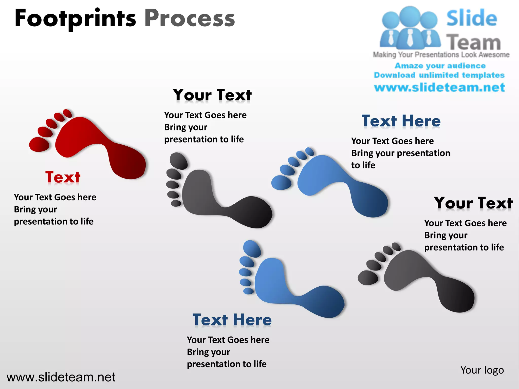 Footprints Process

                          Your Text
                        Your Text Goes here
                        Bring your                    Text Here
                        presentation to life        Your Text Goes here
                                                    Bring your presentation
                                                    to life
        Text
 Your Text Goes here
 Bring your                                                            Your Text
 presentation to life                                               Your Text Goes here
                                                                    Bring your
                                                                    presentation to life




                              Text Here
                             Your Text Goes here
                             Bring your
                             presentation to life
                                                                              Your logo
www.slideteam.net
 