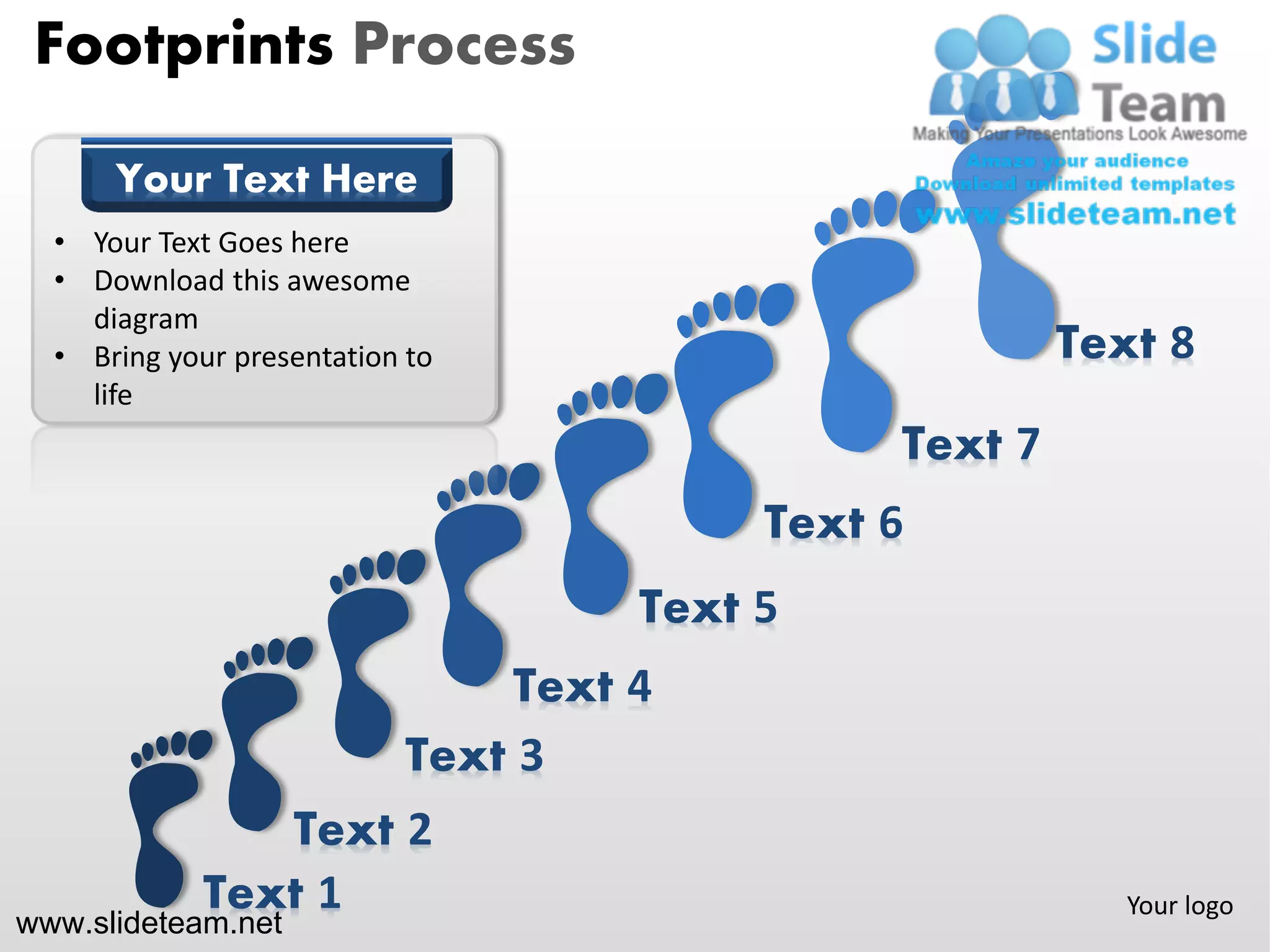 Footprints Process

      Your Text Here
  • Your Text Goes here
  • Download this awesome
    diagram
  • Bring your presentation to                          Text 8
    life
                                               Text 7
                                          Text 6
                                     Text 5
                                Text 4
                           Text 3
                Text 2
             Text 1                                        Your logo
www.slideteam.net
 