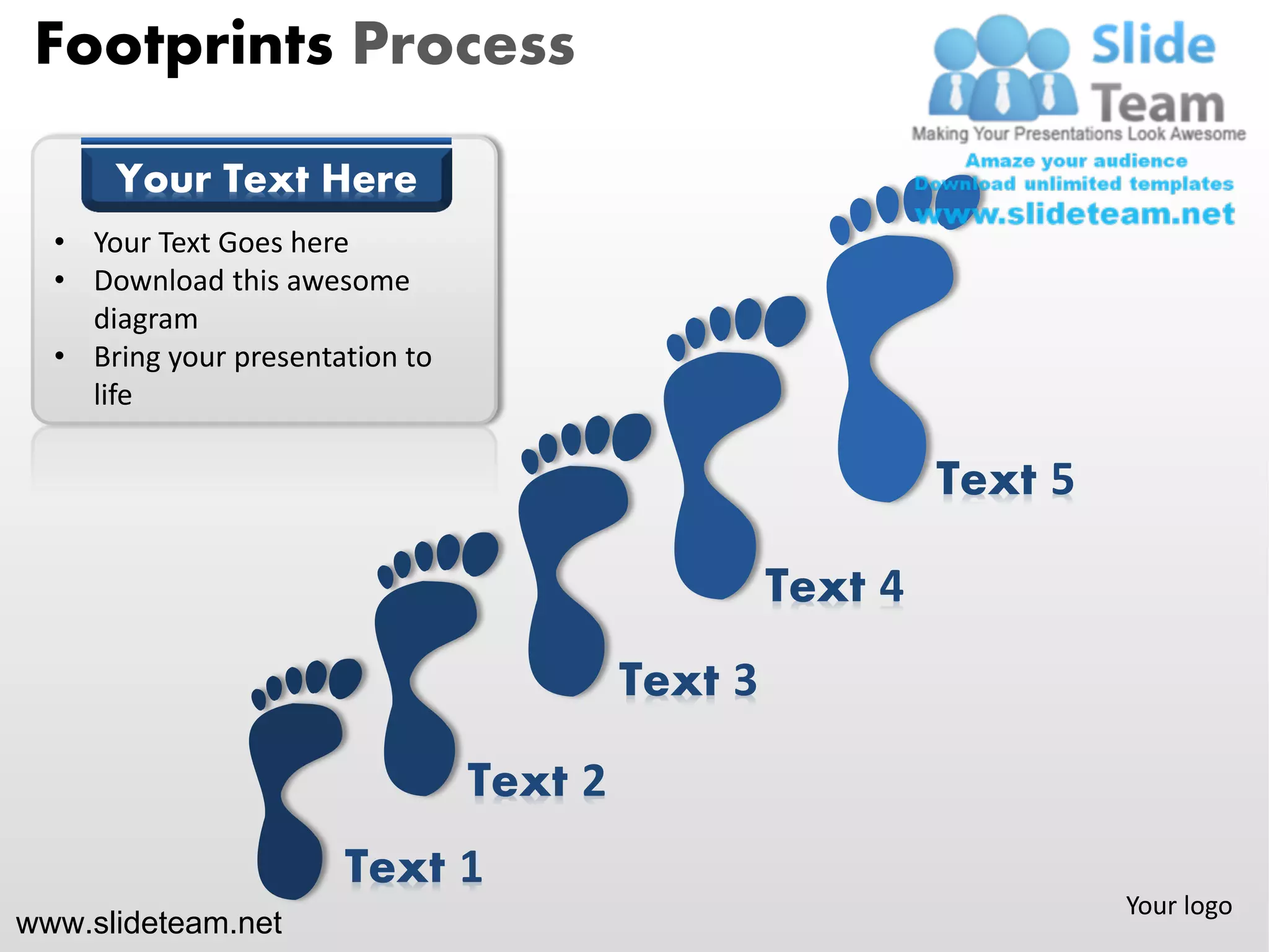 Footprints Process

      Your Text Here
  • Your Text Goes here
  • Download this awesome
    diagram
  • Bring your presentation to
    life

                                                            Text 5

                                                   Text 4
                                          Text 3

                                 Text 2
                       Text 1
                                                                     Your logo
www.slideteam.net
 