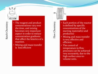 BatchChemistry
• The reagent and product
concentrations vary over
the time, and mixing
becomes very important
aspect in order to reduce
concentration gradients
that affect the kinetics of a
reaction.
• Mixing and mass transfer
is less efficient
FlowChemistry
• Each portion of the reactor
is defined by specific
concentrations of the
starting material(s) and
product(s)
• Mixing and mass transfer
is very effective and
efficient.
• The control of
temperature in flow
processes can be achieved
very accurately, due to the
high surface area-to-
volume ratio.
 