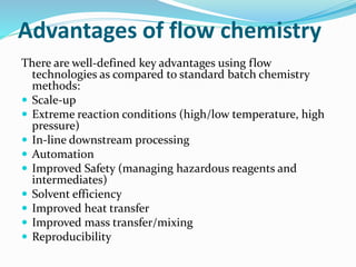 Advantages of flow chemistry
There are well-defined key advantages using flow
technologies as compared to standard batch chemistry
methods:
 Scale-up
 Extreme reaction conditions (high/low temperature, high
pressure)
 In-line downstream processing
 Automation
 Improved Safety (managing hazardous reagents and
intermediates)
 Solvent efficiency
 Improved heat transfer
 Improved mass transfer/mixing
 Reproducibility
 
