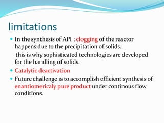 limitations
 In the synthesis of API ; clogging of the reactor
happens due to the precipitation of solids.
this is why sophisticated technologies are developed
for the handling of solids.
 Catalytic deactivation
 Future challenge is to accomplish efficient synthesis of
enantiomericaly pure product under continous flow
conditions.
 