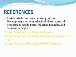 REFERENCES
 Review article on- flow chemistry: Recent
Developments in the synthesis of pharmaceutical
product;;, Riccardo Porta, Maurizio Benaglia, and
Alessandra Puglisi
 http://www.flowchemistrysociety.com/
 http://www.flowchemistrysociety.com/journal_of_fc.p
hp
 https://en.wikipedia.org/wiki/Flow_chemistry
 