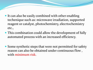  It can also be easily combined with other enabling
techenique such as: microwave irradiation, supported
reagent or catalyst, photochemistry, elecrtochemistry
etc.,
 This combination could allow the development of fully
automated process with an increased efficiency.
 Some synthetic steps that were not permitted for safety
reason can also be obtained under continuous flow ,
with minimum risk.
 