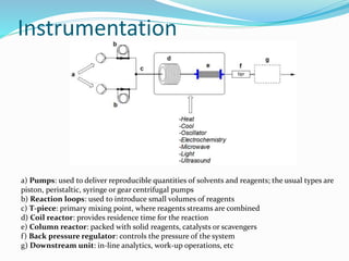 Instrumentation
a) Pumps: used to deliver reproducible quantities of solvents and reagents; the usual types are
piston, peristaltic, syringe or gear centrifugal pumps
b) Reaction loops: used to introduce small volumes of reagents
c) T-piece: primary mixing point, where reagents streams are combined
d) Coil reactor: provides residence time for the reaction
e) Column reactor: packed with solid reagents, catalysts or scavengers
f) Back pressure regulator: controls the pressure of the system
g) Downstream unit: in-line analytics, work-up operations, etc
 