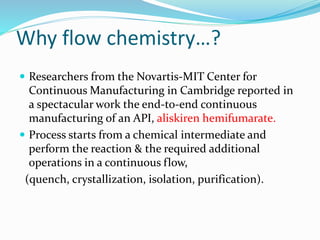 Why flow chemistry…?
 Researchers from the Novartis-MIT Center for
Continuous Manufacturing in Cambridge reported in
a spectacular work the end-to-end continuous
manufacturing of an API, aliskiren hemifumarate.
 Process starts from a chemical intermediate and
perform the reaction & the required additional
operations in a continuous flow,
(quench, crystallization, isolation, purification).
 