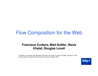 Flow Composition for the Web

      Francisco Curbera, Matt Duftler, Rania
             Khalaf, Douglas Lovell

 Presentation of the paper: Bite: Workflow composition for the web. F Curbera, M Duftler, R Khalaf, D Lovell,
 Service oriented computing: fifth international conference, Springer, 2007.
 
