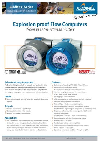 For more information, visit: www.ﬂuidwell.com/eseries Leaﬂet E-Series - 1 -
Leaﬂet E-Series
Robust explosion proof indicators
Robust and easy-to-operate!
The E-series distinguishes itself by its quality and functionality driven
European design and manufacturing. Ruggedness and reliability is
where Fluidwell stands for and it is now available in a comprehensive
well designed and purpose driven Explosion proof indicator / totalizer.
Inputs
Reed-switch, NAMUR, NPN/PNP pulse, Sine wave (coil), Active pulse
signals.
Outputs
Isolated, loop powered 4 - 20mA output.
Conﬁgurable transistor / relay outputs.
Modbus, USB or HART communication.
Applications
The E-Series offers you a range of indicators, totalizers and monitors
designed to be used in rough and tough applications, beyond being
just explosion proof. Its sturdy design and ease of use are unequaled
by any other explosion proof indicator in the market! The E-Series is
always your ﬁrst and safest choice in explosion proof applications.
Features
Explosion proof according ATEX, IECEx, FM and CSA C-US.
Easy-to-operate through glass keypad.
“know one, know them all” conﬁguration structure.
Aluminum or high grade stainless steel Exd enclosure.
1” NPT thread for ﬂow meter mounting.
Data logging to survey information.
USB communication for conﬁguration or local data extraction.
Integrated HART 7 communication protocol.
Modbus RS232 / RS485 communication option.
Easy conﬁgurable via PC with free downloadable software.
Easy K-factor and engineering unit conﬁguration for volumetric or mass.
Display shows ﬂow rate, total, measuring units and a ﬂow rate
indicating speedometer.
7 digit ﬂow rate / total and 11 digit accumulated total.
Easy conﬁguration with clear alphanumerical display.
Bright bi-color LED backlight.
Auto backup of settings and running totals.
Power requirements: Loop powered, battery or 9 - 27V DC.
Sensor supply: 8.2 / 12 / 24V DC.
Operational temperature: -40°C to +70°C (-40°F to 158°F).
Explosion proof Flow Computers
When user-friendliness matters
Reliable
 
