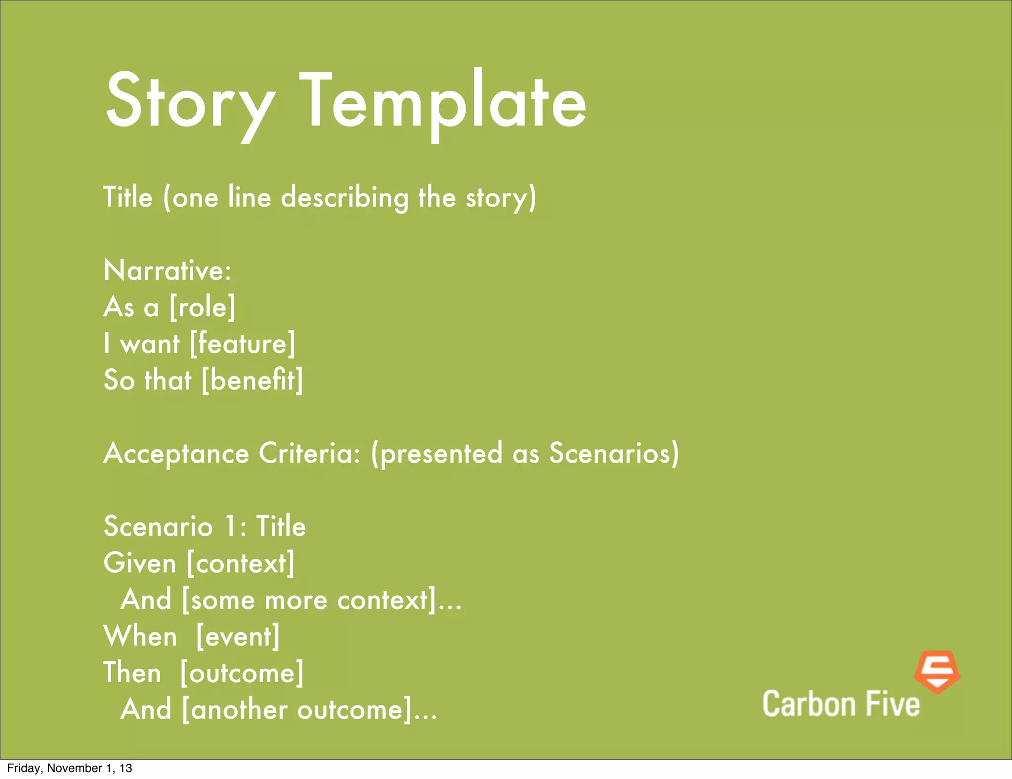 Story Template
Title (one line describing the story)
 
Narrative:
As a [role]
I want [feature]
So that [beneﬁt]
 
Acceptance Criteria: (presented as Scenarios)
 
Scenario 1: Title
Given [context]
  And [some more context]...
When  [event]
Then  [outcome]
  And [another outcome]...
Friday, November 1, 13

 
