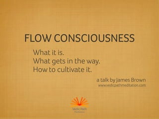 FLOW CONSCIOUSNESS 
What it is. 
What gets in the way. 
How to cultivate it. 
a talk by James Brown 
www.vedicpathmeditation.com 
Vedic Path 
Meditation 
 