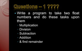    Write a program to take two float
    numbers and do these tasks upon
    them
    ◦   Multiplication
    ◦   Division
    ◦   Subtraction
    ◦   Addition
    ◦   & find remainder
 