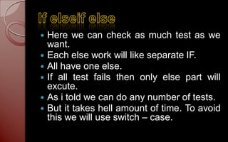    Here we can check as much test as we
    want.
   Each else work will like separate IF.
   All have one else.
   If all test fails then only else part will
    excute.
   As i told we can do any number of tests.
   But it takes hell amount of time. To avoid
    this we will use switch – case.
 