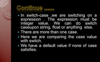  In switch-case ,we are switching on a
  expression . The expression must be
  integer value. We can do switch
  caseupon string, float or anything else.
 There are more than one case.
 Here we are comparing the case value
  with switch.
 We have a default value if none of case
  satisfies.
 