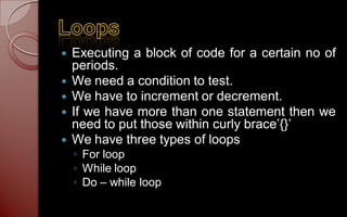    Executing a block of code for a certain no of
    periods.
   We need a condition to test.
   We have to increment or decrement.
   If we have more than one statement then we
    need to put those within curly brace’{}’
   We have three types of loops
    ◦ For loop
    ◦ While loop
    ◦ Do – while loop
 
