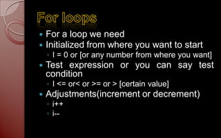    For a loop we need
   Initialized from where you want to start
    ◦ I = 0 or [or any number from where you want]
   Test expression or you can say test
    condition
    ◦ I <= or< or >= or > [certain value]
   Adjustments(increment or decrement)
    ◦ i++
    ◦ i--
 
