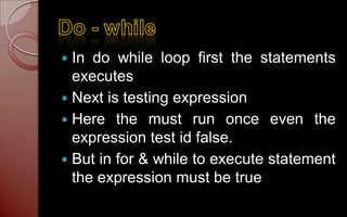  In do while loop first the statements
  executes
 Next is testing expression
 Here the must run once even the
  expression test id false.
 But in for & while to execute statement
  the expression must be true
 