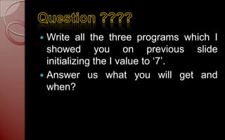  Write all the three programs which I
  showed you on previous slide
  initializing the I value to ‘7’.
 Answer us what you will get and
  when?
 