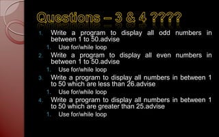 1.    Write a program to display all odd numbers in
      between 1 to 50.advise
     1.   Use for/while loop
2.    Write a program to display all even numbers in
      between 1 to 50.advise
     1.   Use for/while loop
3.    Write a program to display all numbers in between 1
      to 50 which are less than 26.advise
     1.   Use for/while loop
4.    Write a program to display all numbers in between 1
      to 50 which are greater than 25.advise
     1.   Use for/while loop
 