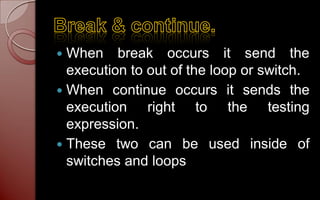  When break occurs it send the
  execution to out of the loop or switch.
 When continue occurs it sends the
  execution right to the testing
  expression.
 These two can be used inside of
  switches and loops
 