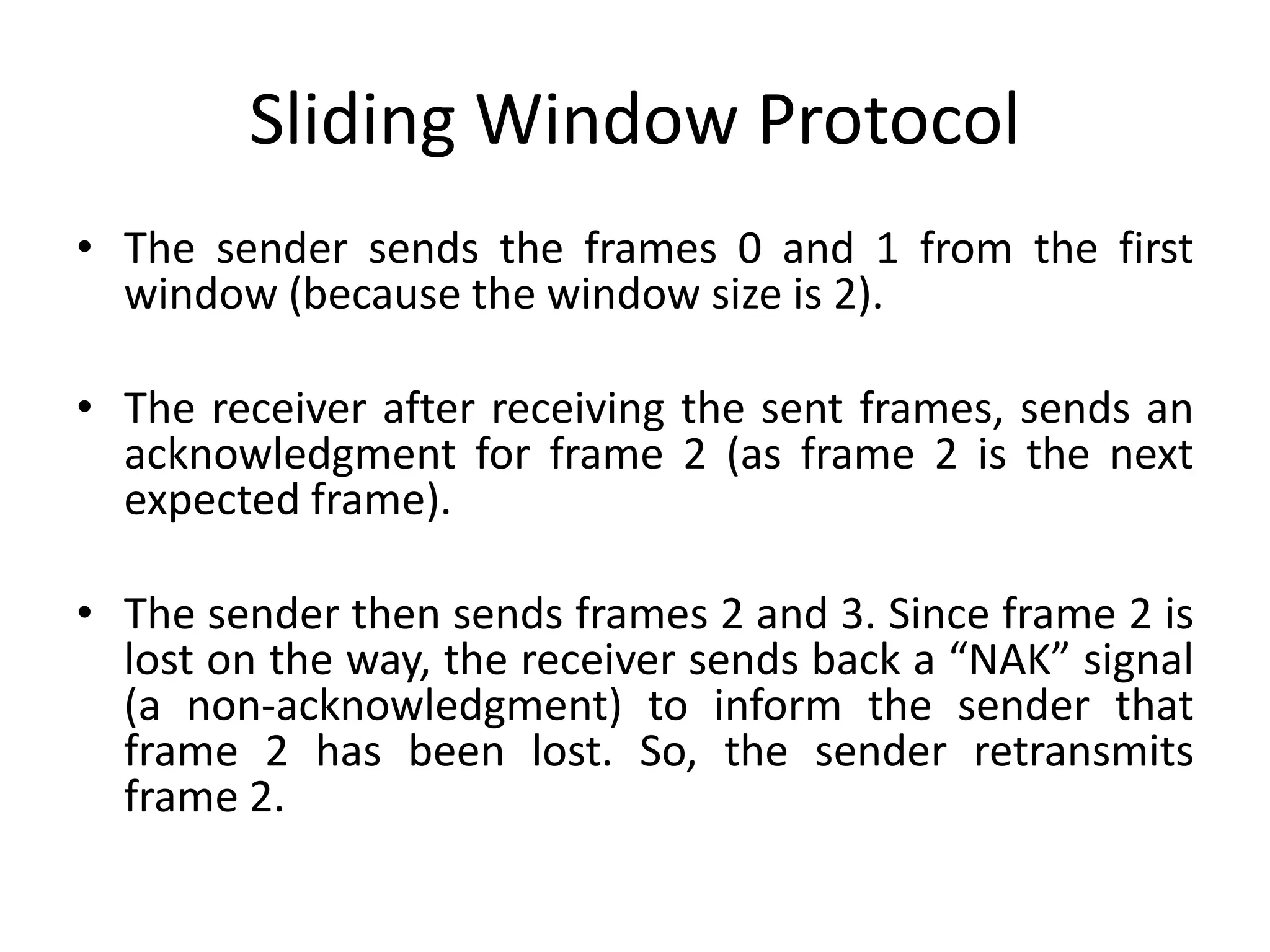 Sliding Window Protocol
• The sender sends the frames 0 and 1 from the first
window (because the window size is 2).
• The receiver after receiving the sent frames, sends an
acknowledgment for frame 2 (as frame 2 is the next
expected frame).
• The sender then sends frames 2 and 3. Since frame 2 is
lost on the way, the receiver sends back a “NAK” signal
(a non-acknowledgment) to inform the sender that
frame 2 has been lost. So, the sender retransmits
frame 2.
 