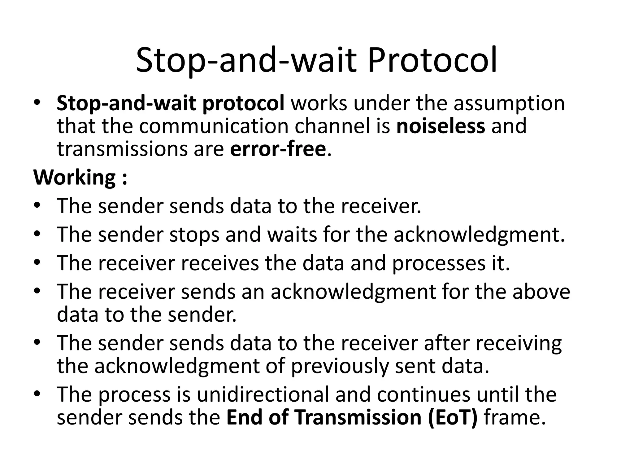 Stop-and-wait Protocol
• Stop-and-wait protocol works under the assumption
that the communication channel is noiseless and
transmissions are error-free.
Working :
• The sender sends data to the receiver.
• The sender stops and waits for the acknowledgment.
• The receiver receives the data and processes it.
• The receiver sends an acknowledgment for the above
data to the sender.
• The sender sends data to the receiver after receiving
the acknowledgment of previously sent data.
• The process is unidirectional and continues until the
sender sends the End of Transmission (EoT) frame.
 