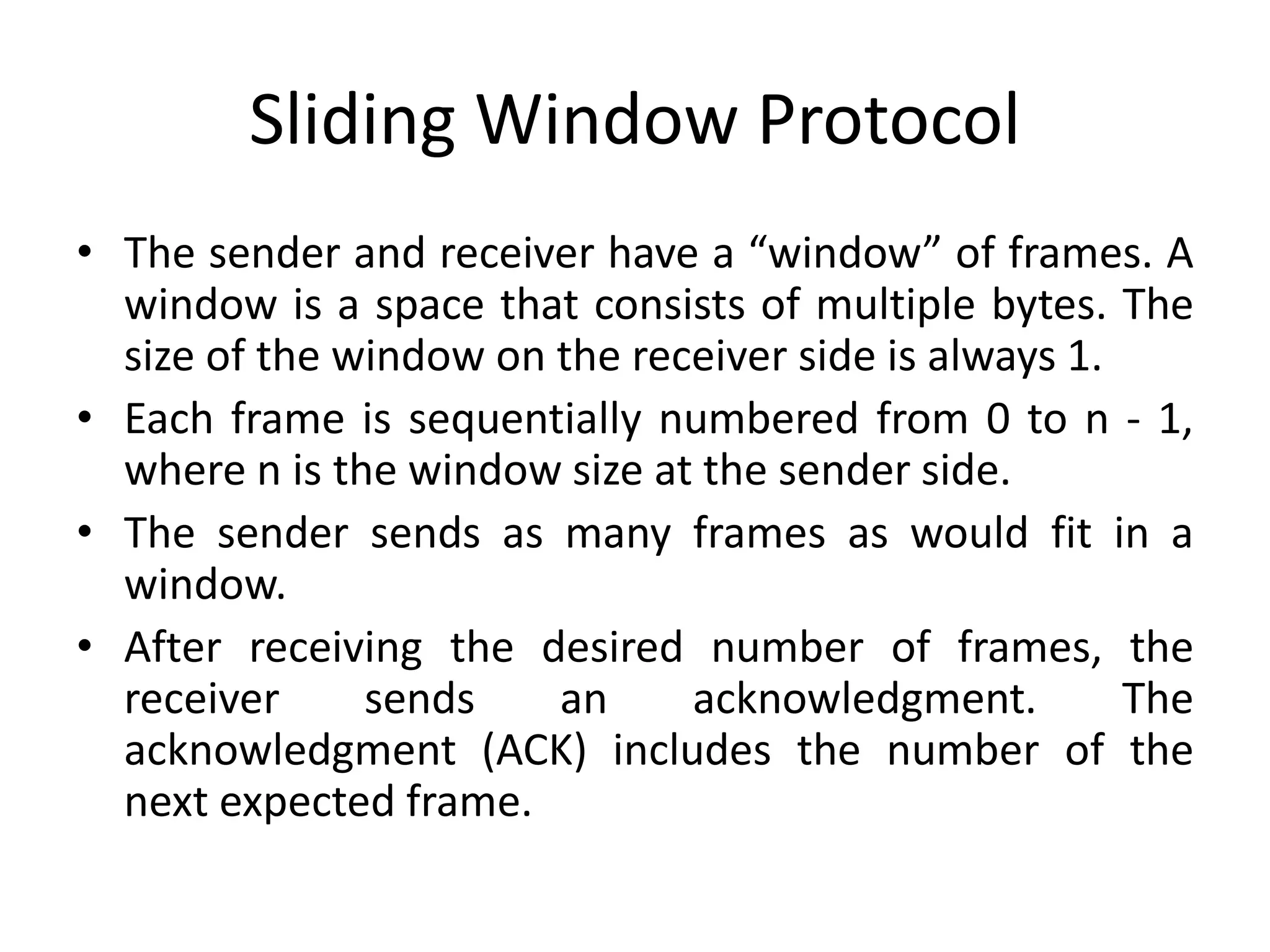Sliding Window Protocol
• The sender and receiver have a “window” of frames. A
window is a space that consists of multiple bytes. The
size of the window on the receiver side is always 1.
• Each frame is sequentially numbered from 0 to n - 1,
where n is the window size at the sender side.
• The sender sends as many frames as would fit in a
window.
• After receiving the desired number of frames, the
receiver sends an acknowledgment. The
acknowledgment (ACK) includes the number of the
next expected frame.
 