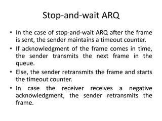 Stop-and-wait ARQ
• In the case of stop-and-wait ARQ after the frame
is sent, the sender maintains a timeout counter.
• If acknowledgment of the frame comes in time,
the sender transmits the next frame in the
queue.
• Else, the sender retransmits the frame and starts
the timeout counter.
• In case the receiver receives a negative
acknowledgment, the sender retransmits the
frame.
 