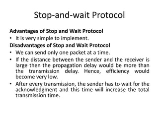 Stop-and-wait Protocol
Advantages of Stop and Wait Protocol
• It is very simple to implement.
Disadvantages of Stop and Wait Protocol
• We can send only one packet at a time.
• If the distance between the sender and the receiver is
large then the propagation delay would be more than
the transmission delay. Hence, efficiency would
become very low.
• After every transmission, the sender has to wait for the
acknowledgment and this time will increase the total
transmission time.
 