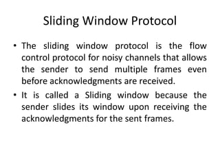 Sliding Window Protocol
• The sliding window protocol is the flow
control protocol for noisy channels that allows
the sender to send multiple frames even
before acknowledgments are received.
• It is called a Sliding window because the
sender slides its window upon receiving the
acknowledgments for the sent frames.
 