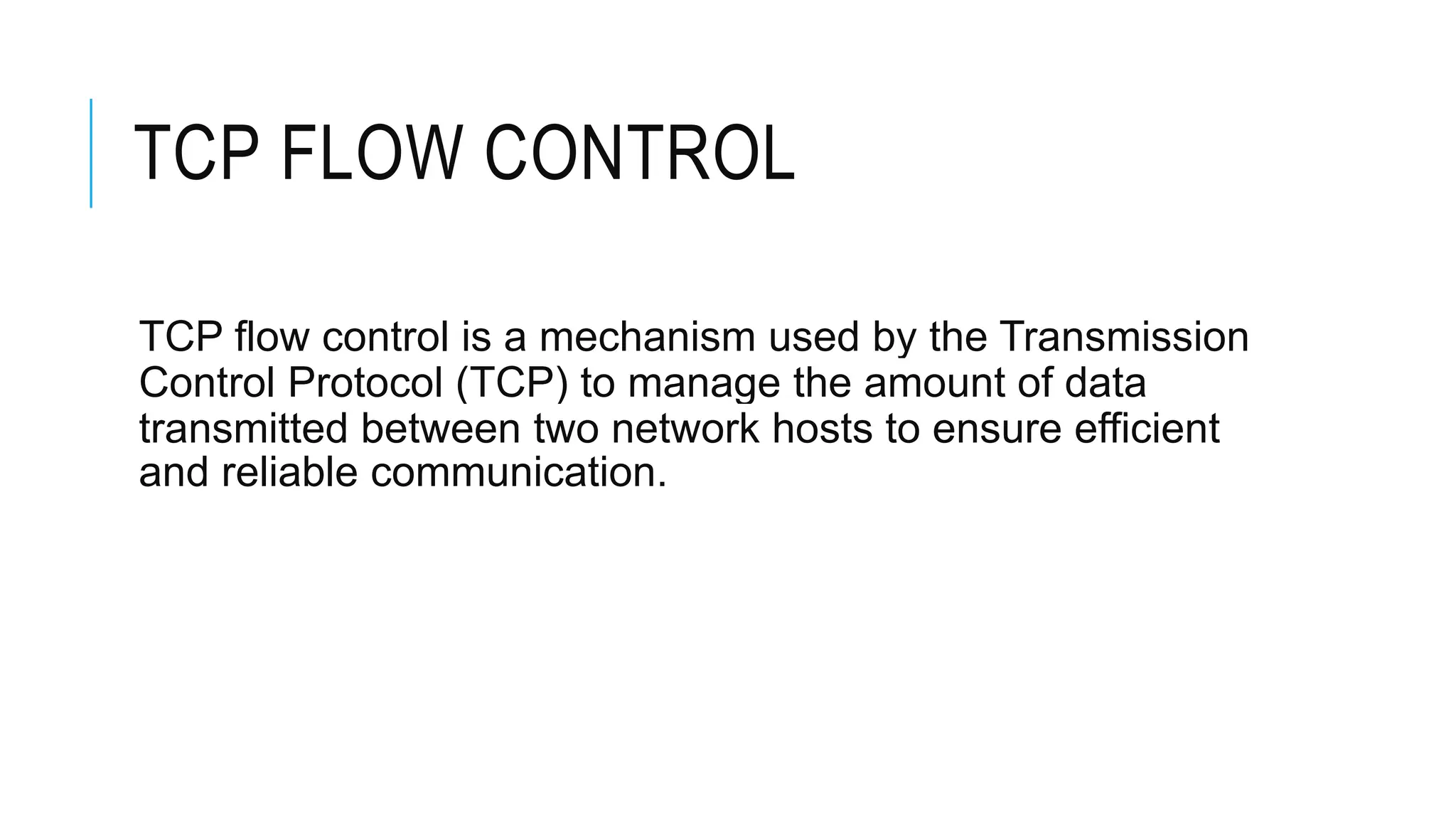 TCP FLOW CONTROL
TCP flow control is a mechanism used by the Transmission
Control Protocol (TCP) to manage the amount of data
transmitted between two network hosts to ensure efficient
and reliable communication.
