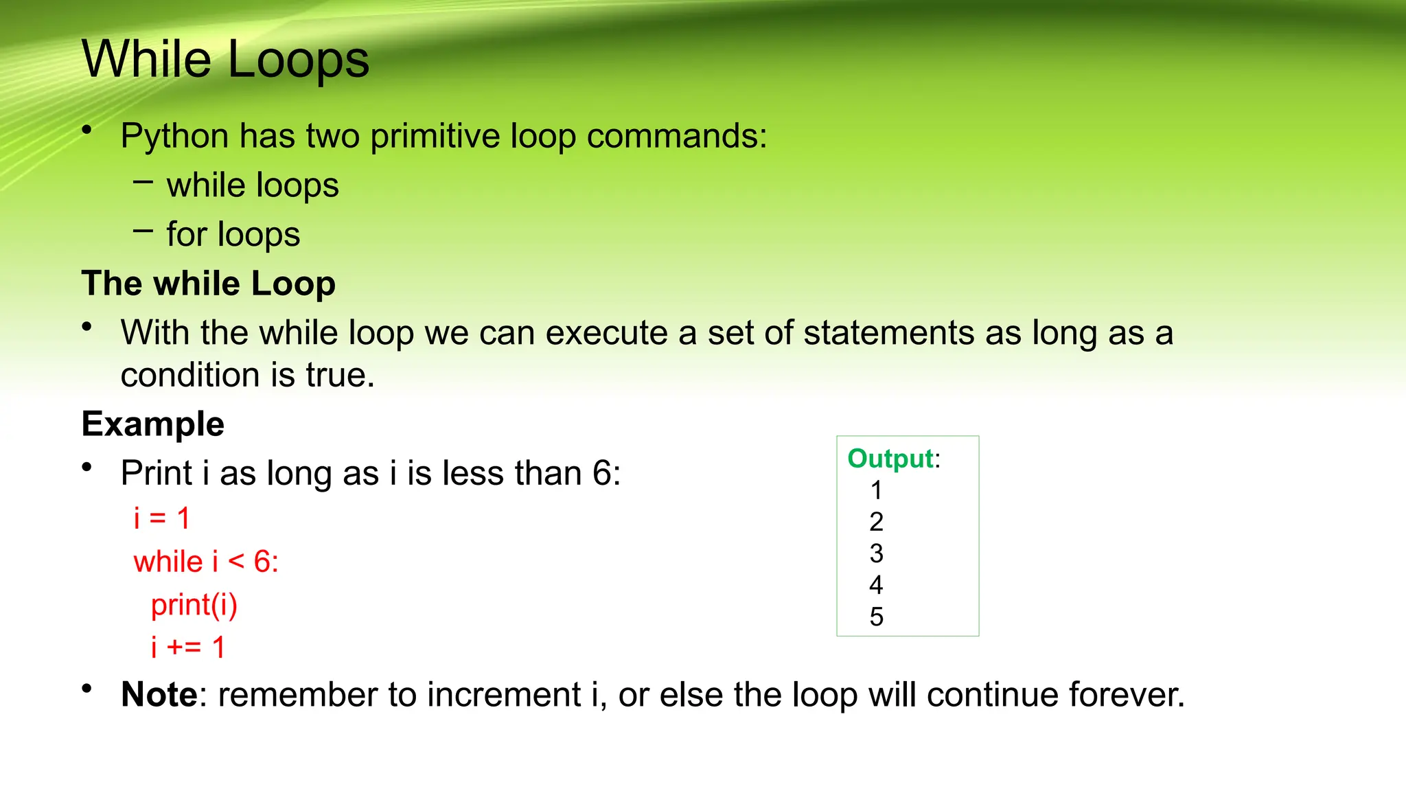 While Loops
• Python has two primitive loop commands:
– while loops
– for loops
The while Loop
• With the while loop we can execute a set of statements as long as a
condition is true.
Example
• Print i as long as i is less than 6:
i = 1
while i < 6:
print(i)
i += 1
• Note: remember to increment i, or else the loop will continue forever.
Output:
1
2
3
4
5
 