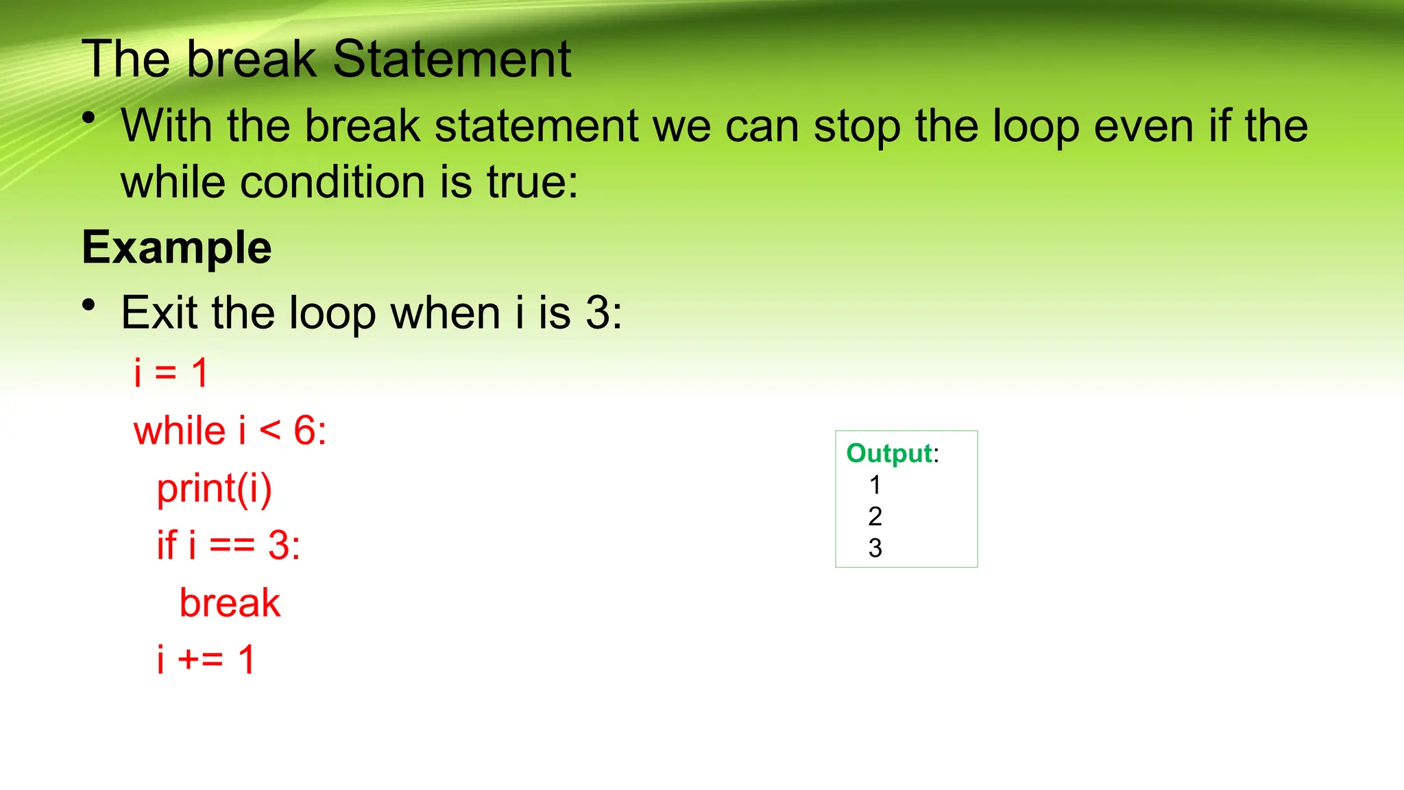 The break Statement
• With the break statement we can stop the loop even if the
while condition is true:
Example
• Exit the loop when i is 3:
i = 1
while i < 6:
print(i)
if i == 3:
break
i += 1
Output:
1
2
3
 