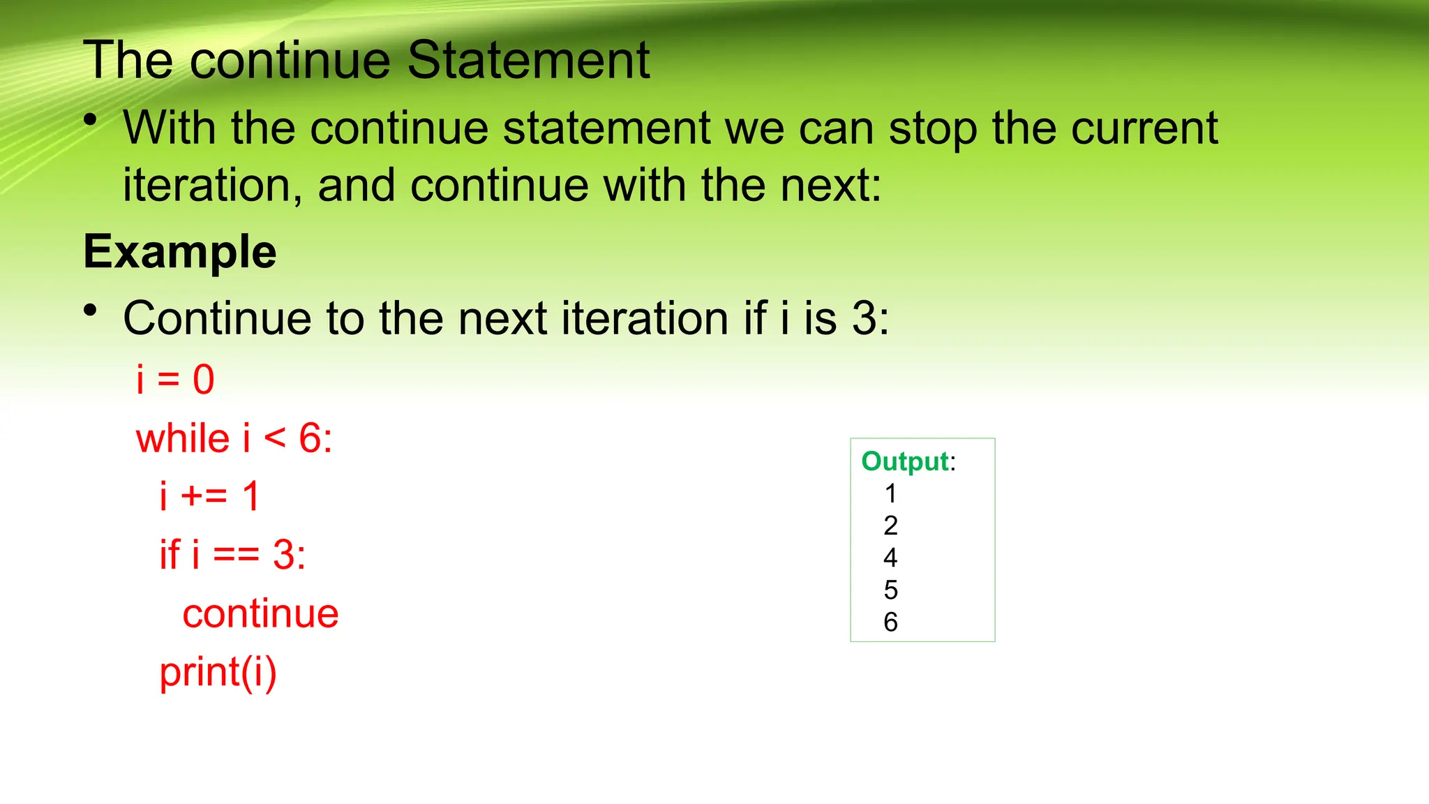 The continue Statement
• With the continue statement we can stop the current
iteration, and continue with the next:
Example
• Continue to the next iteration if i is 3:
i = 0
while i < 6:
i += 1
if i == 3:
continue
print(i)
Output:
1
2
4
5
6
 