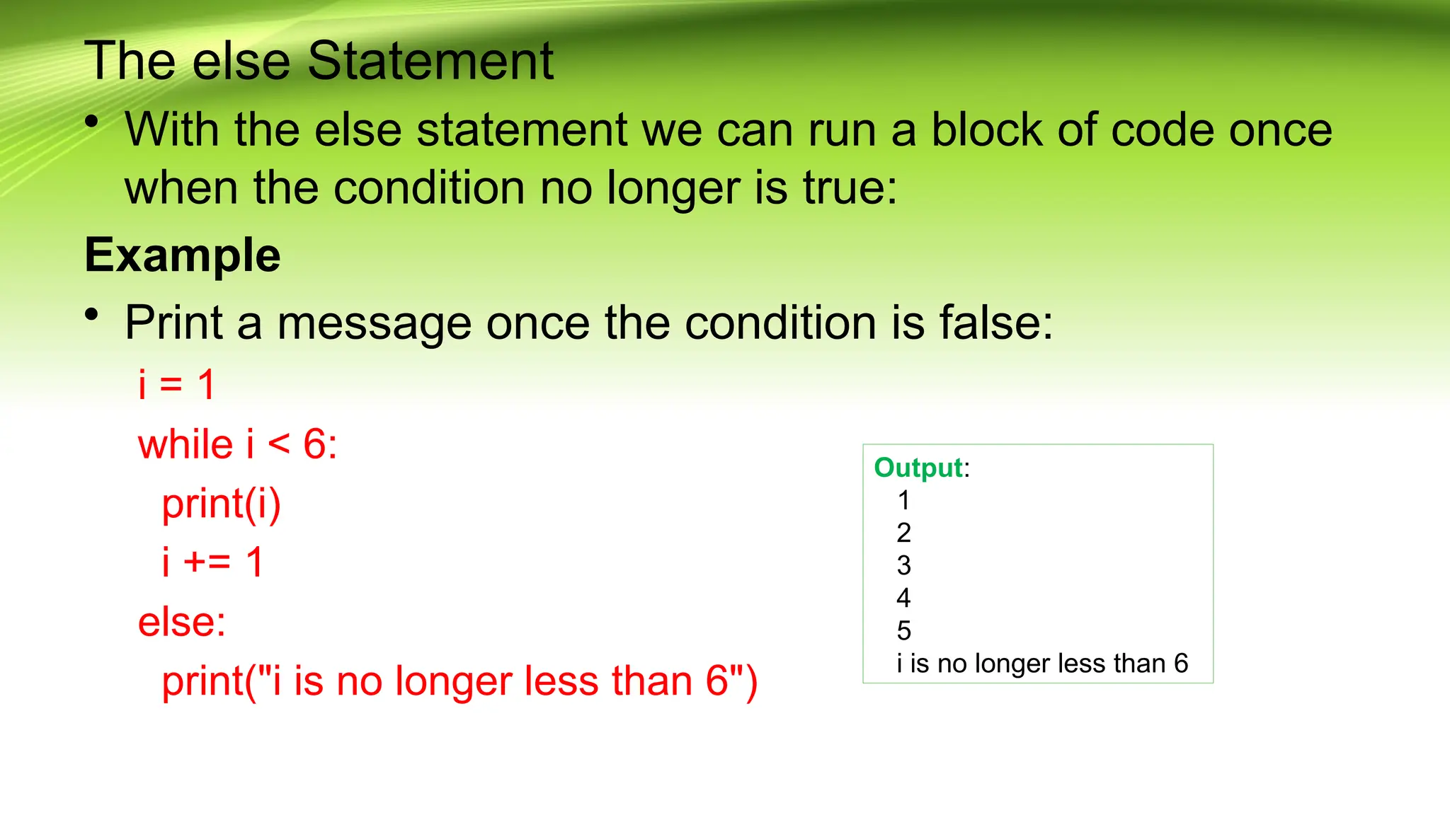 The else Statement
• With the else statement we can run a block of code once
when the condition no longer is true:
Example
• Print a message once the condition is false:
i = 1
while i < 6:
print(i)
i += 1
else:
print("i is no longer less than 6")
Output:
1
2
3
4
5
i is no longer less than 6
 