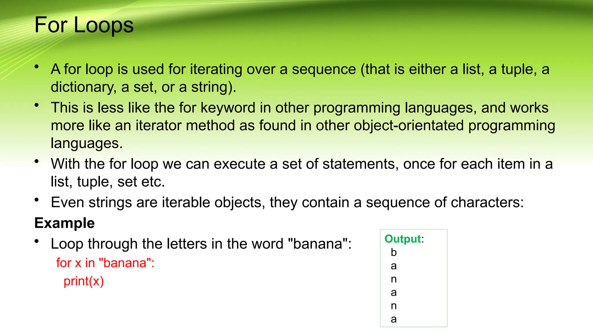 For Loops
• A for loop is used for iterating over a sequence (that is either a list, a tuple, a
dictionary, a set, or a string).
• This is less like the for keyword in other programming languages, and works
more like an iterator method as found in other object-orientated programming
languages.
• With the for loop we can execute a set of statements, once for each item in a
list, tuple, set etc.
• Even strings are iterable objects, they contain a sequence of characters:
Example
• Loop through the letters in the word "banana":
for x in "banana":
print(x)
Output:
b
a
n
a
n
a
 
