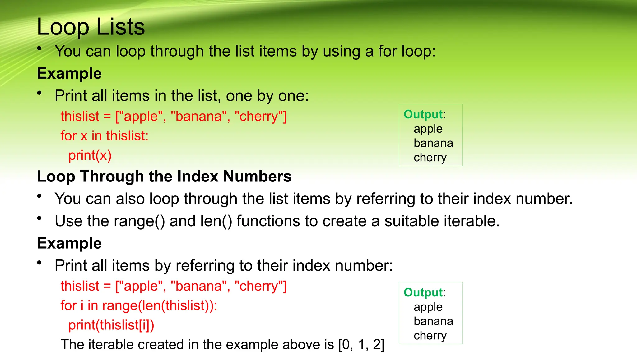 Loop Lists
• You can loop through the list items by using a for loop:
Example
• Print all items in the list, one by one:
thislist = ["apple", "banana", "cherry"]
for x in thislist:
print(x)
Loop Through the Index Numbers
• You can also loop through the list items by referring to their index number.
• Use the range() and len() functions to create a suitable iterable.
Example
• Print all items by referring to their index number:
thislist = ["apple", "banana", "cherry"]
for i in range(len(thislist)):
print(thislist[i])
The iterable created in the example above is [0, 1, 2]
Output:
apple
banana
cherry
Output:
apple
banana
cherry
 