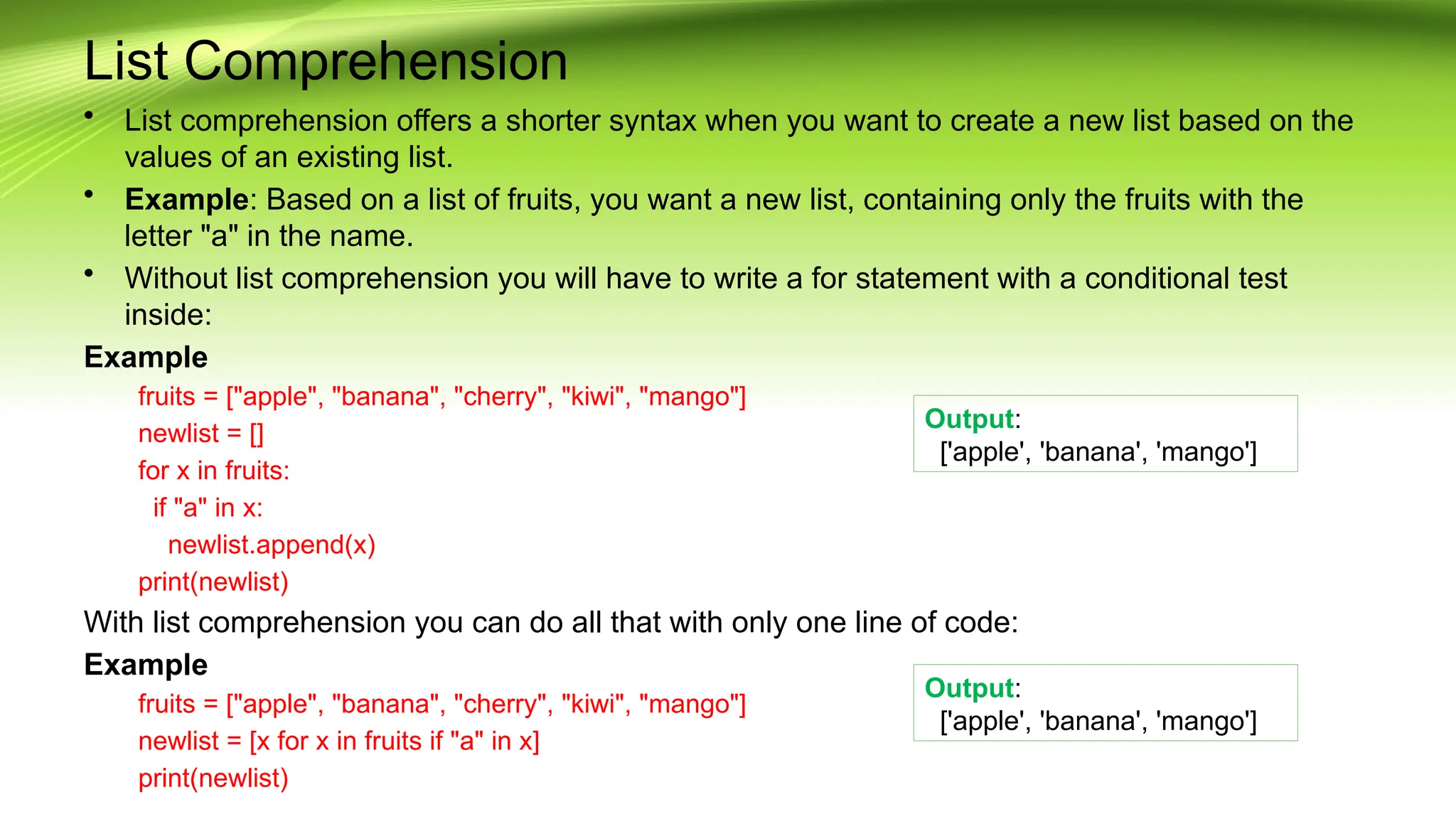 List Comprehension
• List comprehension offers a shorter syntax when you want to create a new list based on the
values of an existing list.
• Example: Based on a list of fruits, you want a new list, containing only the fruits with the
letter "a" in the name.
• Without list comprehension you will have to write a for statement with a conditional test
inside:
Example
fruits = ["apple", "banana", "cherry", "kiwi", "mango"]
newlist = []
for x in fruits:
if "a" in x:
newlist.append(x)
print(newlist)
With list comprehension you can do all that with only one line of code:
Example
fruits = ["apple", "banana", "cherry", "kiwi", "mango"]
newlist = [x for x in fruits if "a" in x]
print(newlist)
Output:
['apple', 'banana', 'mango']
Output:
['apple', 'banana', 'mango']
 
