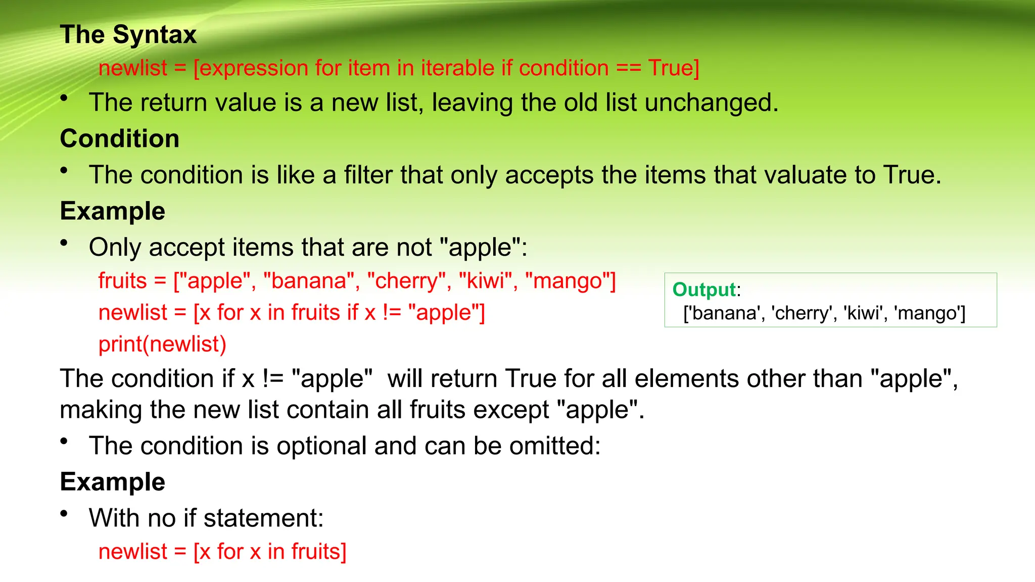 The Syntax
newlist = [expression for item in iterable if condition == True]
• The return value is a new list, leaving the old list unchanged.
Condition
• The condition is like a filter that only accepts the items that valuate to True.
Example
• Only accept items that are not "apple":
fruits = ["apple", "banana", "cherry", "kiwi", "mango"]
newlist = [x for x in fruits if x != "apple"]
print(newlist)
The condition if x != "apple" will return True for all elements other than "apple",
making the new list contain all fruits except "apple".
• The condition is optional and can be omitted:
Example
• With no if statement:
newlist = [x for x in fruits]
Output:
['banana', 'cherry', 'kiwi', 'mango']
 