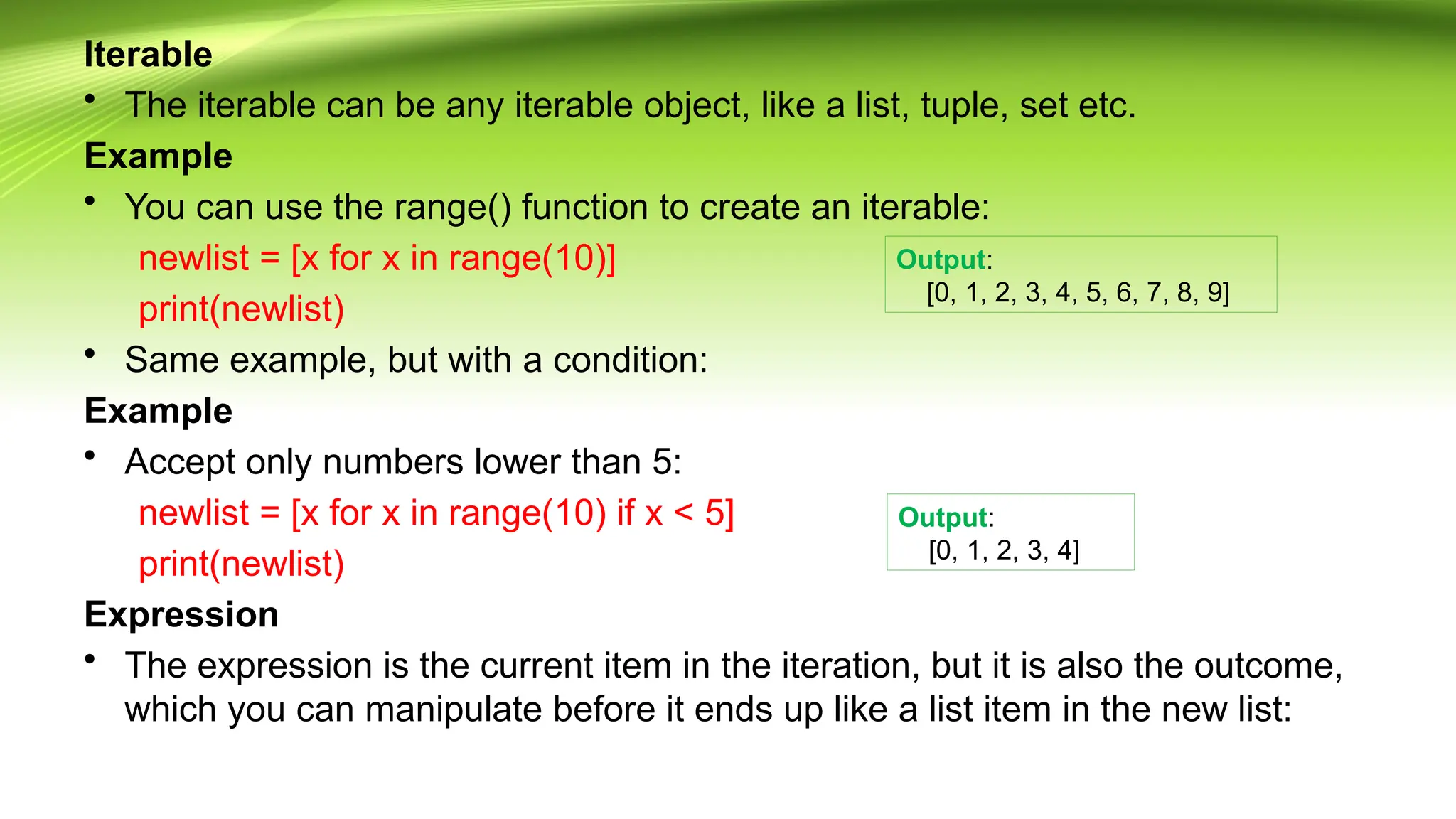 Iterable
• The iterable can be any iterable object, like a list, tuple, set etc.
Example
• You can use the range() function to create an iterable:
newlist = [x for x in range(10)]
print(newlist)
• Same example, but with a condition:
Example
• Accept only numbers lower than 5:
newlist = [x for x in range(10) if x < 5]
print(newlist)
Expression
• The expression is the current item in the iteration, but it is also the outcome,
which you can manipulate before it ends up like a list item in the new list:
Output:
[0, 1, 2, 3, 4, 5, 6, 7, 8, 9]
Output:
[0, 1, 2, 3, 4]
 