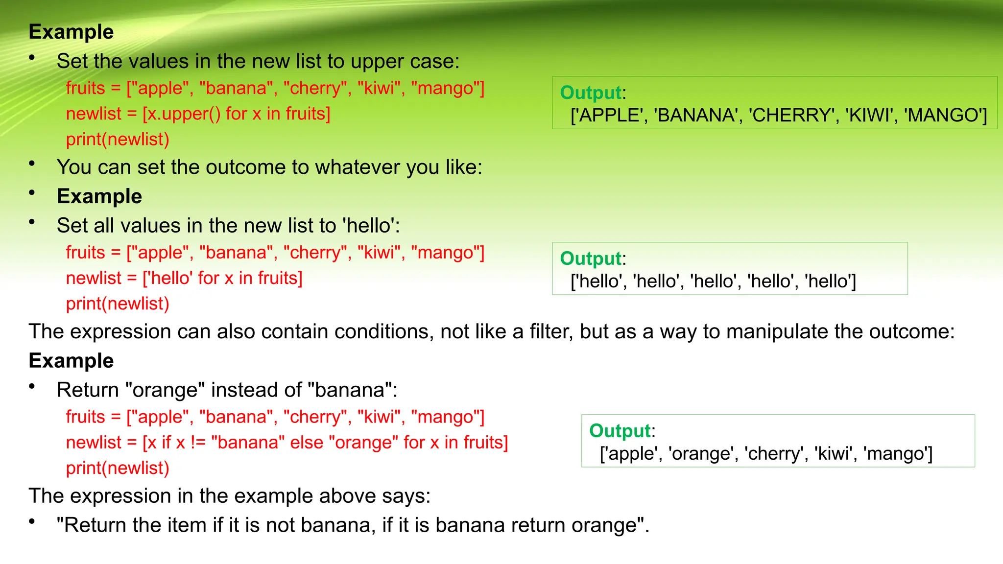 Example
• Set the values in the new list to upper case:
fruits = ["apple", "banana", "cherry", "kiwi", "mango"]
newlist = [x.upper() for x in fruits]
print(newlist)
• You can set the outcome to whatever you like:
• Example
• Set all values in the new list to 'hello':
fruits = ["apple", "banana", "cherry", "kiwi", "mango"]
newlist = ['hello' for x in fruits]
print(newlist)
The expression can also contain conditions, not like a filter, but as a way to manipulate the outcome:
Example
• Return "orange" instead of "banana":
fruits = ["apple", "banana", "cherry", "kiwi", "mango"]
newlist = [x if x != "banana" else "orange" for x in fruits]
print(newlist)
The expression in the example above says:
• "Return the item if it is not banana, if it is banana return orange".
Output:
['APPLE', 'BANANA', 'CHERRY', 'KIWI', 'MANGO']
Output:
['hello', 'hello', 'hello', 'hello', 'hello']
Output:
['apple', 'orange', 'cherry', 'kiwi', 'mango']
 