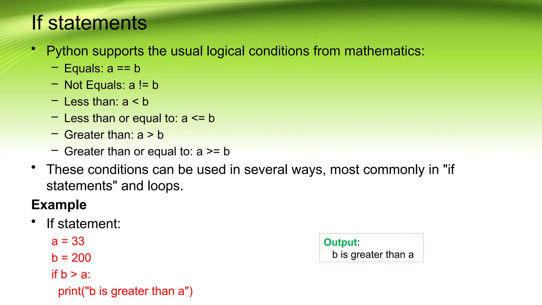 If statements
• Python supports the usual logical conditions from mathematics:
– Equals: a == b
– Not Equals: a != b
– Less than: a < b
– Less than or equal to: a <= b
– Greater than: a > b
– Greater than or equal to: a >= b
• These conditions can be used in several ways, most commonly in "if
statements" and loops.
Example
• If statement:
a = 33
b = 200
if b > a:
print("b is greater than a")
Output:
b is greater than a
 