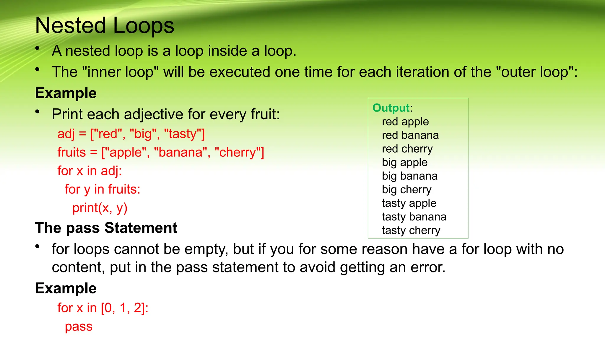 Nested Loops
• A nested loop is a loop inside a loop.
• The "inner loop" will be executed one time for each iteration of the "outer loop":
Example
• Print each adjective for every fruit:
adj = ["red", "big", "tasty"]
fruits = ["apple", "banana", "cherry"]
for x in adj:
for y in fruits:
print(x, y)
The pass Statement
• for loops cannot be empty, but if you for some reason have a for loop with no
content, put in the pass statement to avoid getting an error.
Example
for x in [0, 1, 2]:
pass
Output:
red apple
red banana
red cherry
big apple
big banana
big cherry
tasty apple
tasty banana
tasty cherry
 