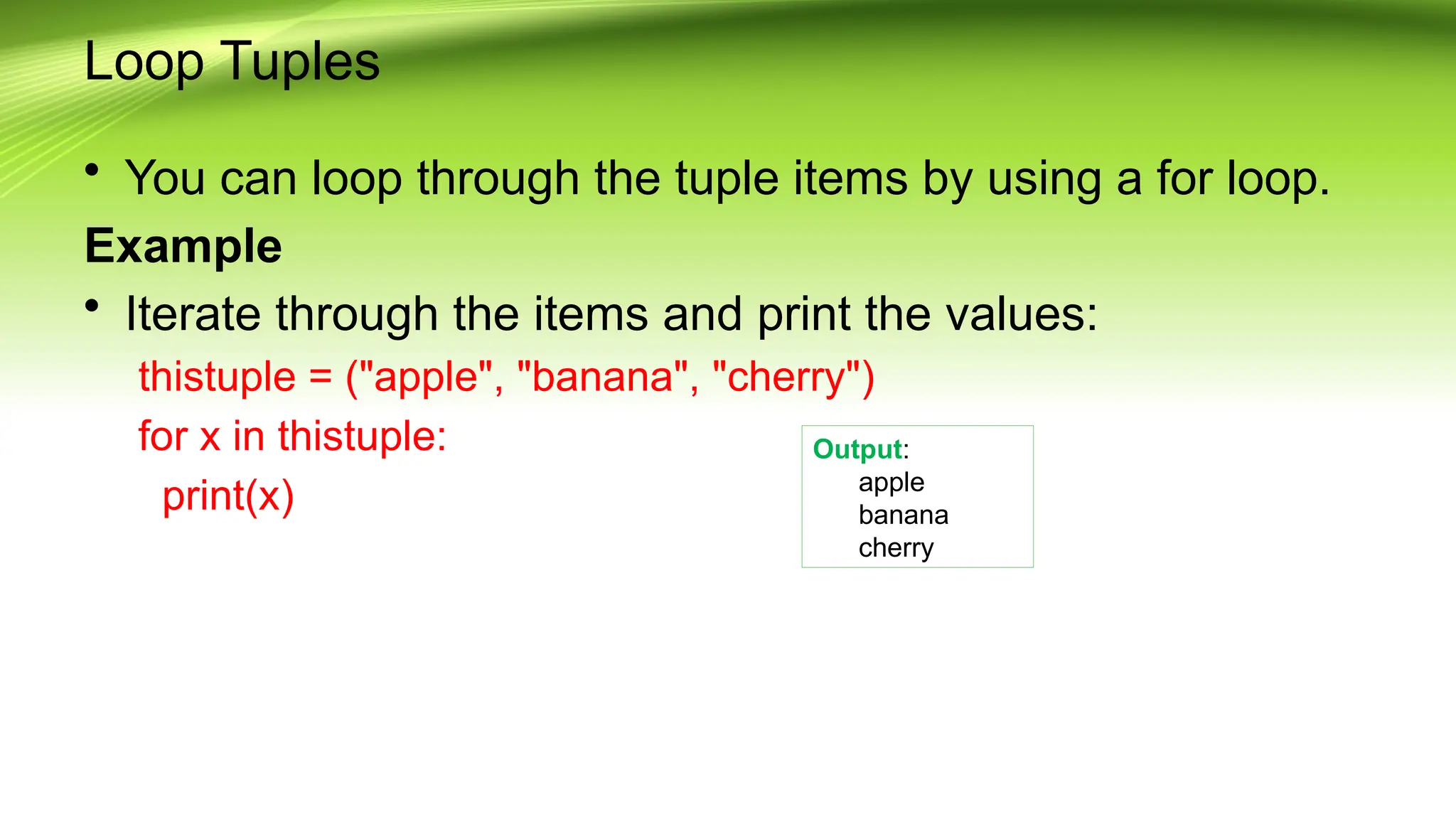 Loop Tuples
• You can loop through the tuple items by using a for loop.
Example
• Iterate through the items and print the values:
thistuple = ("apple", "banana", "cherry")
for x in thistuple:
print(x)
Output:
apple
banana
cherry
 